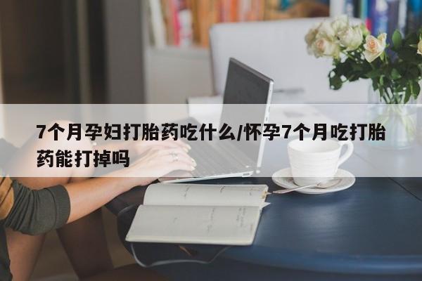 流产药怎么购买7个月孕妇打胎药吃什么/怀孕7个月吃打胎药能打掉吗