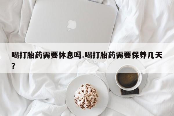 流产药怎么购买喝打胎药需要休息吗.喝打胎药需要保养几天？