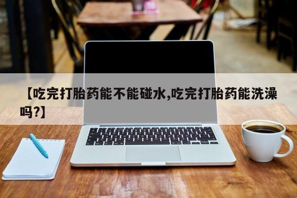 流产药怎么购买【吃完打胎药能不能碰水,吃完打胎药能洗澡吗?】