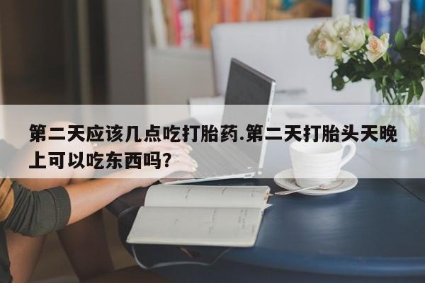 流产药怎么购买第二天应该几点吃打胎药.第二天打胎头天晚上可以吃东西吗？
