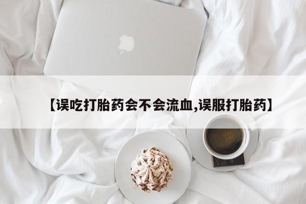 流产药怎么购买【误吃打胎药会不会流血,误服打胎药】