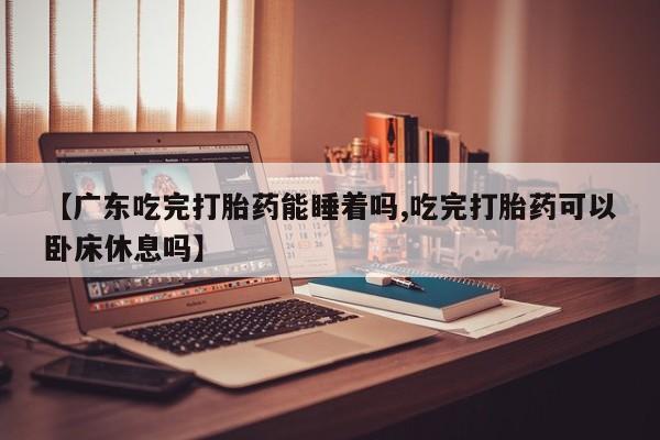 流产药怎么购买【广东吃完打胎药能睡着吗,吃完打胎药可以卧床休息吗】