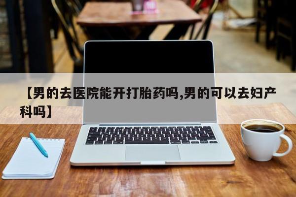 流产药怎么购买【男的去医院能开打胎药吗,男的可以去妇产科吗】