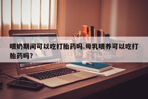 流产药怎么购买喂奶期间可以吃打胎药吗.母乳喂养可以吃打胎药吗？