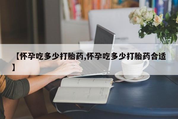 流产药怎么购买【怀孕吃多少打胎药,怀孕吃多少打胎药合适】