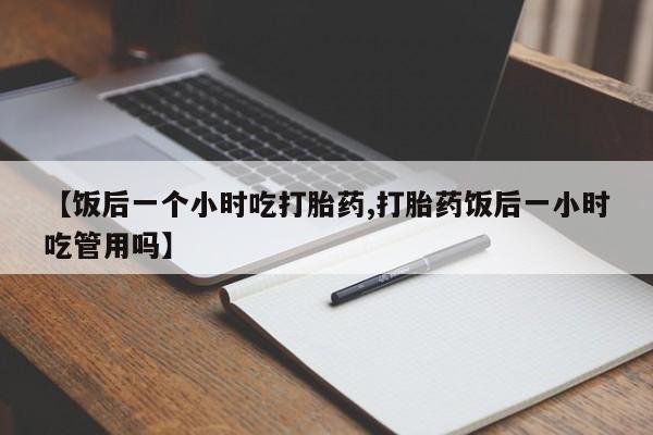 流产药怎么购买【饭后一个小时吃打胎药,打胎药饭后一小时吃管用吗】