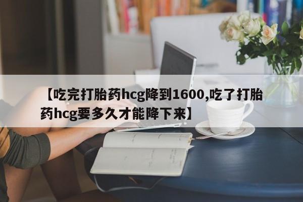流产药怎么购买【吃完打胎药hcg降到1600,吃了打胎药hcg要多久才能降下来】