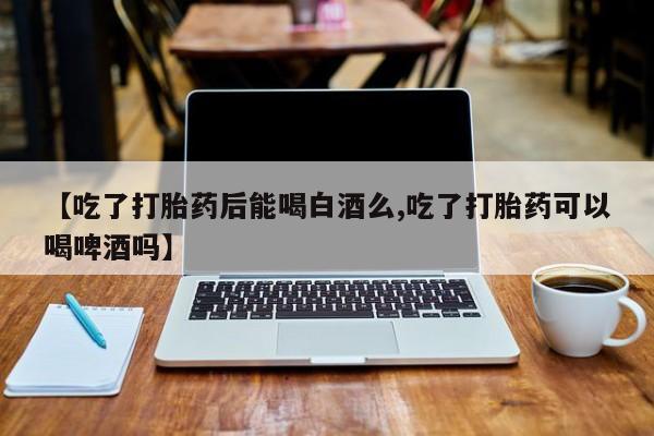 流产药怎么购买【吃了打胎药后能喝白酒么,吃了打胎药可以喝啤酒吗】