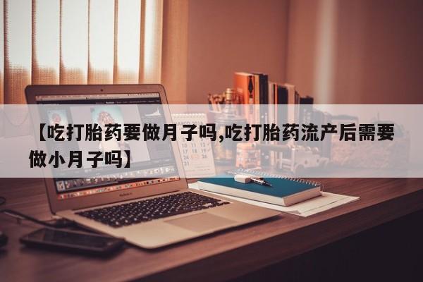 流产药怎么购买【吃打胎药要做月子吗,吃打胎药流产后需要做小月子吗】