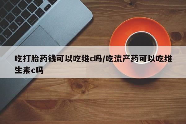 流产药怎么购买吃打胎药钱可以吃维c吗/吃流产药可以吃维生素c吗