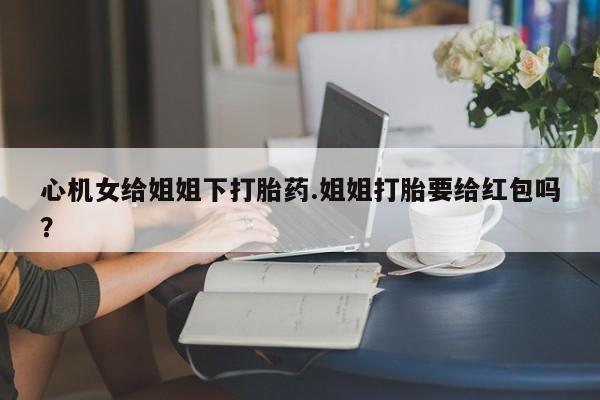 流产药怎么购买心机女给姐姐下打胎药.姐姐打胎要给红包吗？