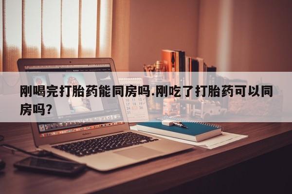 流产药怎么购买刚喝完打胎药能同房吗.刚吃了打胎药可以同房吗？
