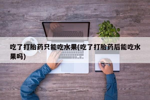 流产药怎么购买吃了打胎药只能吃水果(吃了打胎药后能吃水果吗)