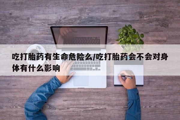 流产药怎么购买吃打胎药有生命危险么/吃打胎药会不会对身体有什么影响