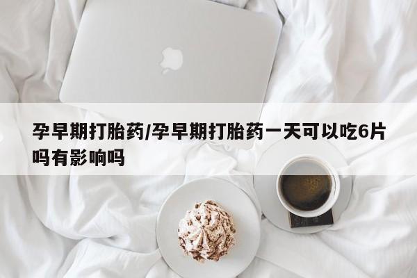 流产药怎么购买孕早期打胎药/孕早期打胎药一天可以吃6片吗有影响吗