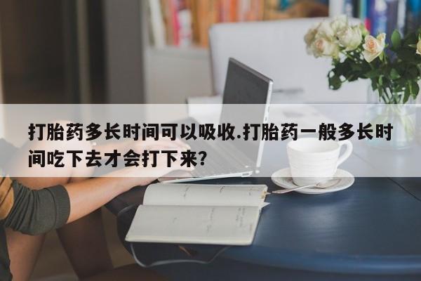 流产药怎么购买打胎药多长时间可以吸收.打胎药一般多长时间吃下去才会打下来？