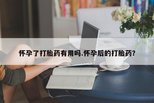 流产药怎么购买怀孕了打胎药有用吗.怀孕后的打胎药？