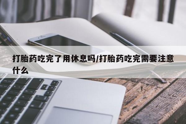 流产药怎么购买打胎药吃完了用休息吗/打胎药吃完需要注意什么