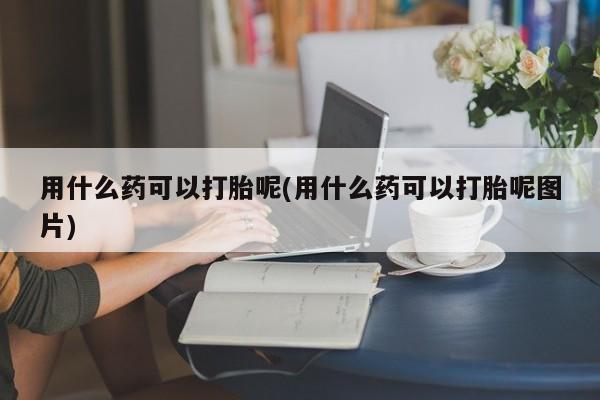 流产药怎么购买用什么药可以打胎呢(用什么药可以打胎呢图片)