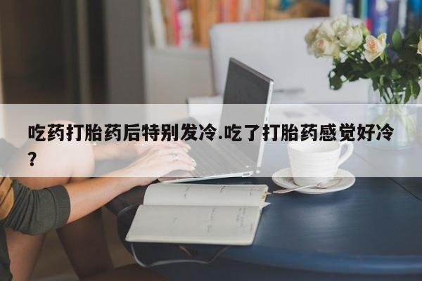 流产药怎么购买吃药打胎药后特别发冷.吃了打胎药感觉好冷？