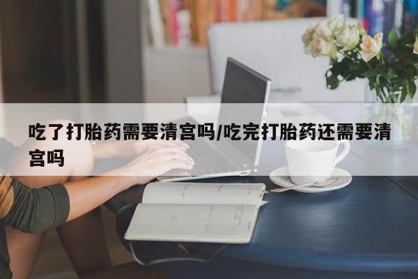 流产药怎么购买吃了打胎药需要清宫吗/吃完打胎药还需要清宫吗