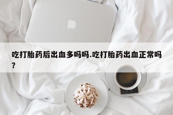 流产药怎么购买吃打胎药后出血多吗吗.吃打胎药出血正常吗？