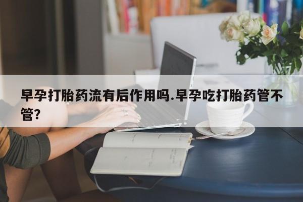 流产药怎么购买早孕打胎药流有后作用吗.早孕吃打胎药管不管？