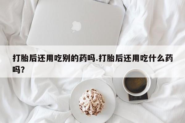 流产药怎么购买打胎后还用吃别的药吗.打胎后还用吃什么药吗?