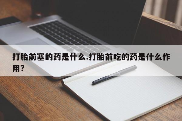 流产药怎么购买打胎前塞的药是什么.打胎前吃的药是什么作用?