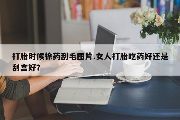 流产药怎么购买打胎时候徐药刮毛图片.女人打胎吃药好还是刮宫好?